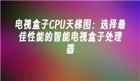 智能电视盒子处理器怎么选择的 电视盒子CPU天梯图
