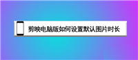 剪映电脑版照片默认3秒可以改吗? 剪映电脑版设置默认图片时长的技巧