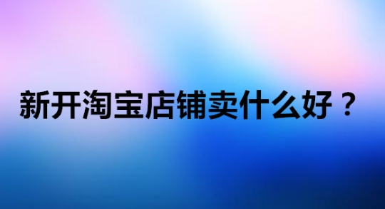 开淘宝店卖什么好?有哪些热门类目推荐?
